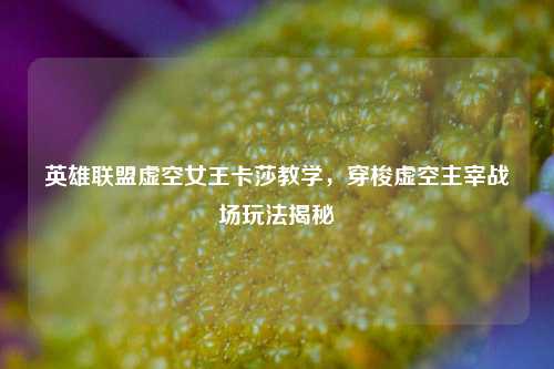英雄联盟虚空女王卡莎教学,穿梭虚空主宰战场玩法揭秘