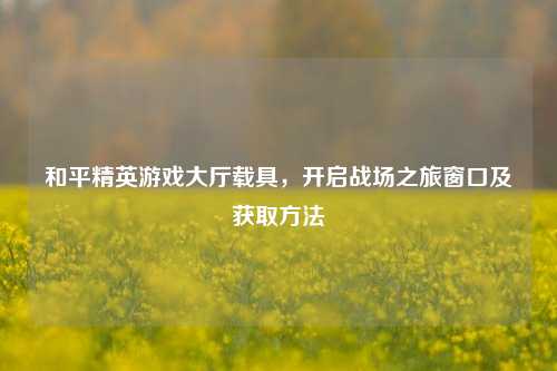 和平精英游戏大厅载具,开启战场之旅窗口及获取方法