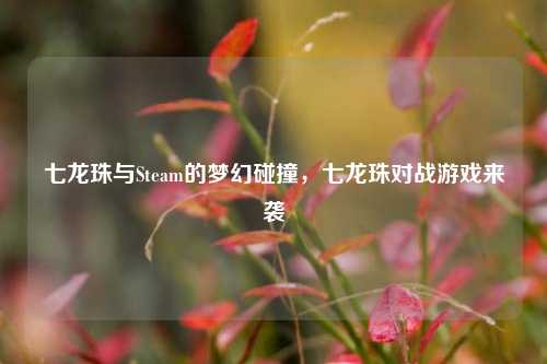 七龙珠与Steam的梦幻碰撞，七龙珠对战游戏来袭