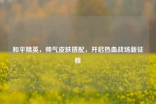 和平精英,帅气皮肤搭配,开启热血战场新征程