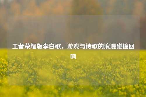 王者荣耀版李白歌，游戏与诗歌的浪漫碰撞回响