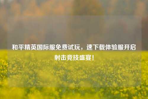 和平精英国际服免费试玩,速下载体验服开启射击竞技盛宴!