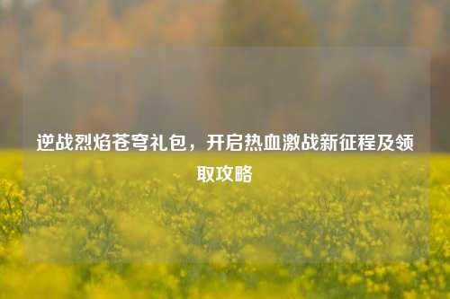逆战烈焰苍穹礼包，开启热血激战新征程及领取攻略