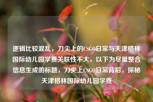 逻辑比较混乱，刀尖上的CSGO日常与天津格林国际幼儿园学费关联性不大，以下为尽量整合信息生成的标题，刀尖上CSGO日常背后，探秘天津格林国际幼儿园学费