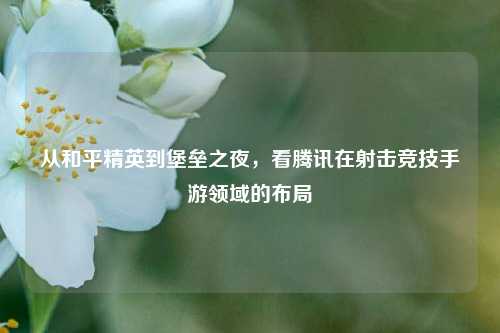 从和平精英到堡垒之夜,看腾讯在射击竞技手游领域的布局