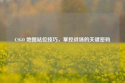 CSGO 地图站位技巧,掌控战场的关键密码