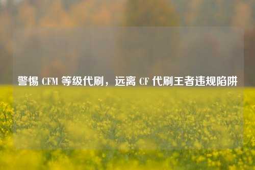 警惕 CFM 等级代刷,远离 CF 代刷王者违规陷阱