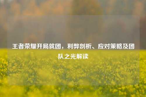 王者荣耀开局就团,利弊剖析、应对策略及团队之光解读