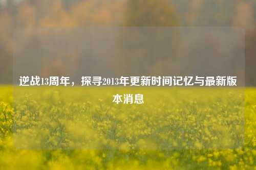 逆战13周年,探寻2013年更新时间记忆与最新版本消息