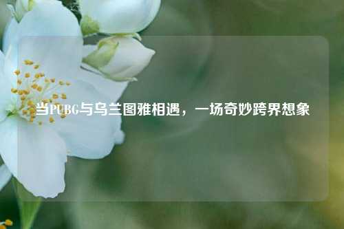 当PUBG与乌兰图雅相遇，一场奇妙跨界想象