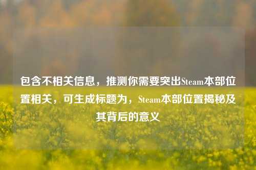 包含不相关信息,推测你需要突出Steam本部位置相关,可生成标题为,Steam本部位置揭秘及其背后的意义
