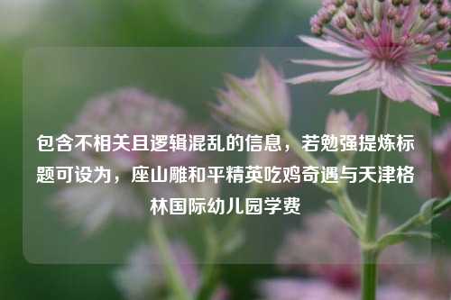 包含不相关且逻辑混乱的信息,若勉强提炼标题可设为,座山雕和平精英吃鸡奇遇与天津格林国际幼儿园学费