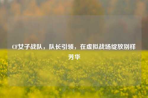 CF女子战队,队长引领,在虚拟战场绽放别样芳华