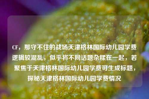 CF,那守不住的战场天津格林国际幼儿园学费逻辑较混乱,似乎将不同话题杂糅在一起,若聚焦于天津格林国际幼儿园学费可生成标题,探秘天津格林国际幼儿园学费情况