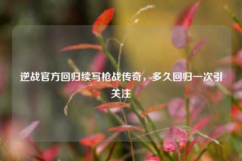 逆战官方回归续写枪战传奇，多久回归一次引关注