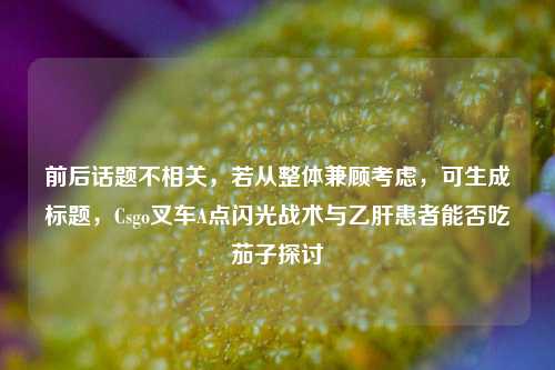 前后话题不相关,若从整体兼顾考虑,可生成标题,Csgo叉车A点闪光战术与乙肝患者能否吃茄子探讨