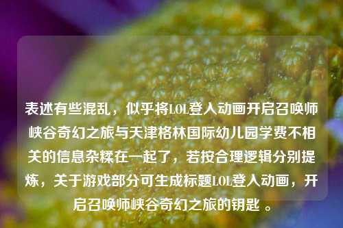 表述有些混乱,似乎将LOL登入动画开启召唤师峡谷奇幻之旅与天津格林国际幼儿园学费不相关的信息杂糅在一起了,若按合理逻辑分别提炼,关于游戏部分可生成标题LOL登入动画,开启召唤师峡谷奇幻之旅的钥匙 。