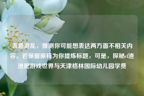 表意混乱，推测你可能想表达两方面不相关内容。若保留原样为你提炼标题，可是，探秘cf渣渣肥游戏世界与天津格林国际幼儿园学费