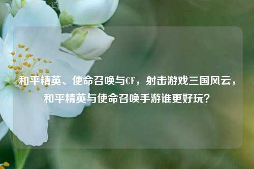 和平精英、使命召唤与CF,射击游戏三国风云,和平精英与使命召唤手游谁更好玩?