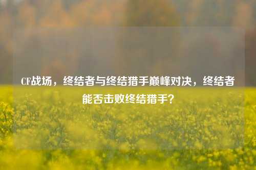 CF战场，终结者与终结猎手巅峰对决，终结者能否击败终结猎手？