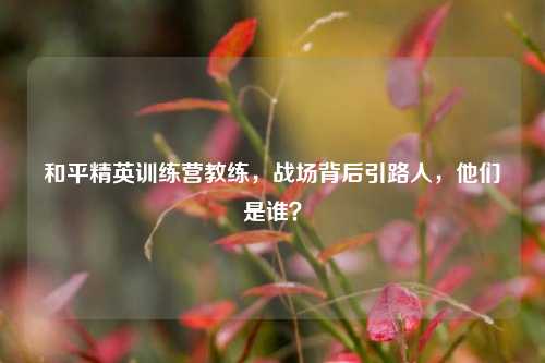 和平精英训练营教练，战场背后引路人，他们是谁？