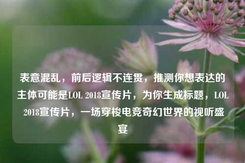 表意混乱,前后逻辑不连贯,推测你想表达的主体可能是LOL 2018宣传片,为你生成标题,LOL 2018宣传片,一场穿梭电竞奇幻世界的视听盛宴