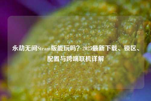 永劫无间Steam版能玩吗？2025最新下载、锁区、配置与跨端联机详解
