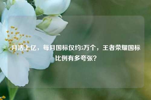 月活上亿,每月国标仅约5万个,王者荣耀国标比例有多夸张?