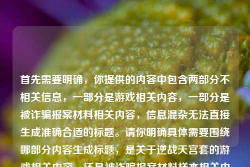 首先需要明确,你提供的内容中包含两部分不相关信息,一部分是游戏相关内容,一部分是被诈骗报案材料相关内容,信息混杂无法直接生成准确合适的标题。请你明确具体需要围绕哪部分内容生成标题,是关于逆战天宫套的游戏相关内容,还是被诈骗报案材料样本相关内容,以便我为你生成符合需求的标题。