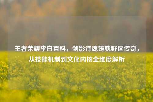 王者荣耀李白百科，剑影诗魂铸就野区传奇，从技能机制到文化内核全维度解析