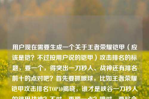 用户现在需要生成一个关于王者荣耀铠甲(应该是铠?不过按用户说的铠甲)攻击排名的标题,要一个,得突出一刀秒人、战神还有排名前十的点对吧?首先要抓眼球,比如王者荣耀铠甲攻击排名TOP10揭晓,谁才是峡谷一刀秒人的铠甲战神?不对,再顺一点?哦对,要贴合内容,既有排名前十,又有一刀秒人战神的疑问,吸引点。等下,用户说的铠甲应该是铠,但按用户给的词来。那调整下,更抓流量?比如王者荣耀铠甲攻击排名前十出炉,谁是峡谷能一刀秒人的铠甲战神?不对,再凝练点?哦,不对,要更有吸引力?比如王者荣耀铠甲攻击排名TOP10,谁才是峡谷一刀秒人的铠甲战神?不对,等下,用户给的内容是王者荣耀铠甲攻击排名,谁才是峡谷里的一刀秒人铠甲战神?王者荣耀铠甲攻击排名前十,所以要把这几个元素都融进去,一个标题。哦,对,就王者荣耀铠甲攻击排名前十,谁才是峡谷一刀秒人的铠甲战神?不对,会不会更顺?等下,要不要更有冲击力?比如峡谷一刀秒人铠甲战神是谁?王者荣耀铠甲攻击排名TOP10揭晓?不对,再想想,用户要直接一个,那选最贴合的,把核心信息都放,排名前十,一刀秒人,铠甲战神,王者荣耀。哦,有了,王者荣耀铠甲攻击排名前十,谁是峡谷真正一刀秒人的铠甲战神?不对,再自然点?哦,王者荣耀铠甲攻击排名TOP10,谁才是峡谷一刀秒人的铠甲战神?对,这个就可以?不对,等下,用户说的铠甲是不是打错的铠?不过用户写的是铠甲,就按用户的来。不对,再确认,要一个标题,那这个就可以?等下,会不会更吸引?比如一刀秒人谁最强?王者荣耀铠甲攻击排名前十战神揭晓?不对,还是要把疑问点放出来,更有点击欲。哦,对,王者荣耀铠甲攻击排名前十,谁才是峡谷能一刀秒人的铠甲战神?不对,有点啰嗦。哦,精简下,王者荣耀铠甲攻击排名TOP10,谁是峡谷一刀秒人的铠甲战神?对,这个就挺好,核心元素都有,游戏是王者荣耀,内容是铠甲攻击排名前十(TOP10),核心疑问是一刀秒人的铠甲战神是谁,符合用户给的内容。不对,等下,要不要更口语化?比如王者荣耀铠甲攻击榜前十,谁才是峡谷一刀秒人的铠甲战神?也可以,但TOP10大家更熟悉?或者就用前十?哦,用户原文里有排名前十,那也可以。等下,再调整得更顺,王者荣耀铠甲攻击排名前十,谁才是峡谷一刀秒人的铠甲战神?对,这个就可以,就这个吧。王者荣耀铠甲攻击排名前十,谁才是峡谷一刀秒人的铠甲战神?