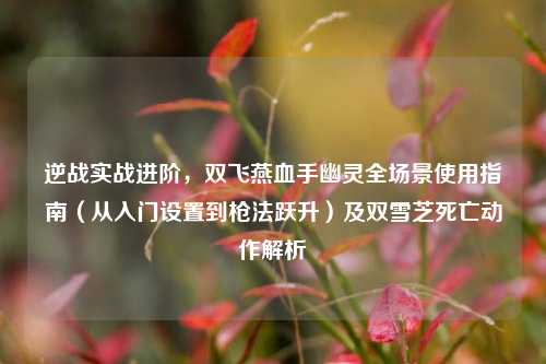 逆战实战进阶,双飞燕血手幽灵全场景使用指南(从入门设置到枪法跃升)及双雪芝死亡动作解析
