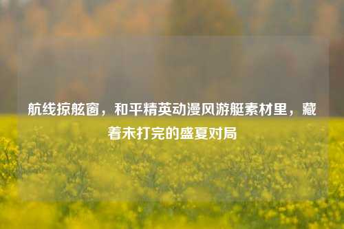 航线掠舷窗,和平精英动漫风游艇素材里,藏着未打完的盛夏对局