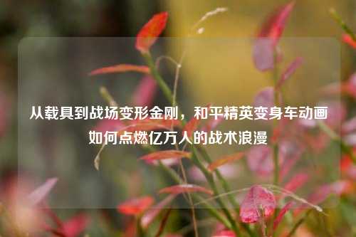 从载具到战场变形金刚，和平精英变身车动画如何点燃亿万人的战术浪漫