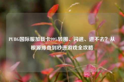 PUBG国际服加载卡99%转圈、闪退、进不去?从根源排查到秒进游戏全攻略