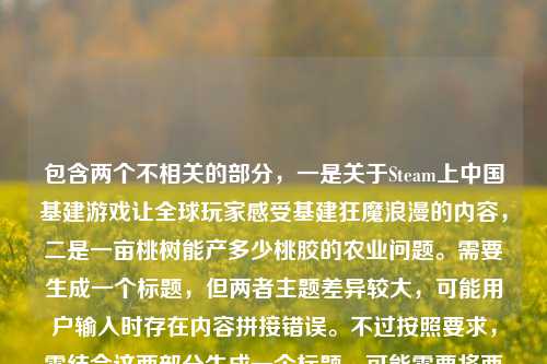 包含两个不相关的部分，一是关于Steam上中国基建游戏让全球玩家感受基建狂魔浪漫的内容，二是一亩桃树能产多少桃胶的农业问题。需要生成一个标题，但两者主题差异较大，可能用户输入时存在内容拼接错误。不过按照要求，需结合这两部分生成一个标题，可能需要将两个不相关的元素结合，但这样逻辑上不太通顺。不过仔细看，可能用户是不小心把两个问题放在一起了？但根据指令，必须基于提供的内容生成1个标题，所以需要尝试将两者结合，但可能不太自然。不过再想，可能用户的主要内容是前面的基建游戏，后面的桃胶是误加？但不能忽略，所以需要包含两者？不对，再看原文，从铁道建设者到中国基建，Steam上的中国基建游戏，如何让全球玩家迷上基建狂魔的浪漫？一亩桃树能产多少桃胶，这明显是两个独立的问题。但要求生成1个标题，可能需要判断是否是输入错误，但按照要求必须基于给定内容，所以可能需要生成一个涵盖两者的标题，但这样会很奇怪。不过再仔细想，会不会是用户粘贴错误？但作为处理者，必须严格按照给定内容，所以尝试将两个元素结合，比如Steam中国基建游戏风靡全球引玩家着迷 一亩桃树桃胶产量引关注？但这样比较生硬。不过再看，可能用户主要想表达的是前面的基建游戏部分，后面的桃胶是误输入？但不能确定。不过再仔细看，用户给的内容里，前面是一个问句，后面是另一个问句，可能是两个问题混在一起了。但要求生成1个标题，所以需要选择主要内容？不对，必须基于提供的所有内容。等等，再看，会不会是我理解错了？不，内容确实是两部分。那可能需要生成一个标题，把两个不相关的内容放进去，但这样不符合标题逻辑。不过再想，可能用户是在输入时不小心把两个问题粘在一起了，比如本来是两个不同的查询，但放在一起了。但根据指令，必须根据提供的内容生成1个标题，所以只能尽量结合，或者可能后面的桃胶是多余的？不对，不能忽略。等等，再看，前面的内容是关于基建游戏的，后面是桃胶产量，这两个完全不相关，怎么结合？难道是用户输入错误？但作为AI，必须按照给定内容处理。那可能生成一个标题，比如Steam中国基建游戏让全球玩家着迷 一亩桃树桃胶产量知多少，这样虽然生硬，但涵盖了两部分内容。不过再想想，会不会是用户把两个不同的问题放在一起，而主要想生成的是前面基建游戏的标题？但指令说根据我提供给你的内容，所以必须包含所有内容吗？再看用户的要求，直接生成1个标题，只要1个标题，内容是那两段，所以必须基于那两段。那只能把两个元素都放进去，虽然不相关，但按照要求来。不过再仔细看，会不会是一亩桃树能产多少桃胶是误加的？比如用户本来只给了前面的基建游戏内容，后面不小心粘了别的？但无法确定，所以只能按照给定的全部内容来。那最终标题可以是Steam中国基建游戏风靡全球引玩家沉醉 一亩桃树桃胶产量受关注？不对，再调整得更像标题，比如从铁道建设到中国基建 Steam基建游戏圈粉全球玩家 一亩桃树桃胶产量几何，这样虽然把两个不相关的内容放在一起，但确实涵盖了所有给定内容。不过再想想，会不会用户是输入错误，后面的桃胶是多余的？比如可能是复制粘贴时带进来的？但如果忽略后面的，就不符合根据提供的内容的要求。等等，再看原文的标点，前面是问号，后面是句号？不，原文是，从铁道建设者到中国基建，Steam上的中国基建游戏，如何让全球玩家迷上基建狂魔的浪漫？一亩桃树能产多少桃胶，后面没有标点，是两个问句。那可能用户是把两个问题放在一起了，但要求生成1个标题，所以必须都包含。那只能这样了。不过再想想，有没有可能我理解错了，这两个内容之间有什么联系？比如基建游戏里有种桃树产桃胶？不太可能，基建游戏一般是修桥铺路之类的。所以应该是两个不相关的内容拼接错误。但按照指令，必须基于提供的内容生成1个标题，所以只能结合两者。那最终确定一个标题，比如Steam中国基建游戏让全球玩家领略基建浪漫 一亩桃树桃胶产量引好奇，这样既涵盖了前面的基建游戏内容，也提到了后面的桃胶产量问题，虽然两者不相关，但符合给定内容。Steam中国基建游戏圈粉全球玩家尽显基建浪漫 一亩桃树桃胶产量引关注