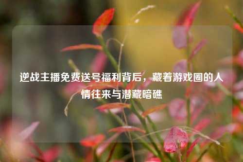 逆战主播免费送号福利背后,藏着游戏圈的人情往来与潜藏暗礁
