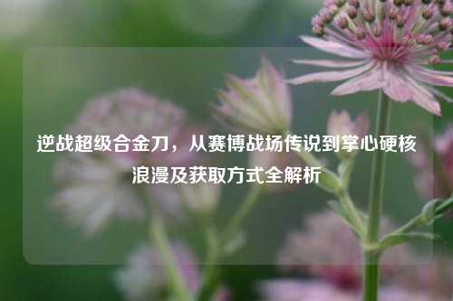 逆战超级合金刀，从赛博战场传说到掌心硬核浪漫及获取方式全解析