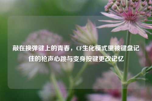 敲在换弹键上的青春，CF生化模式里被键盘记住的枪声心跳与变身按键更改记忆