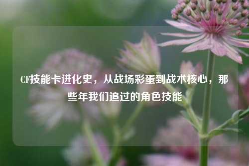 CF技能卡进化史，从战场彩蛋到战术核心，那些年我们追过的角色技能