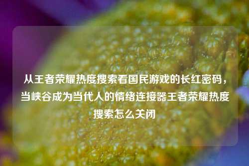 从王者荣耀热度搜索看国民游戏的长红密码,当峡谷成为当代人的情绪连接器王者荣耀热度搜索怎么关闭