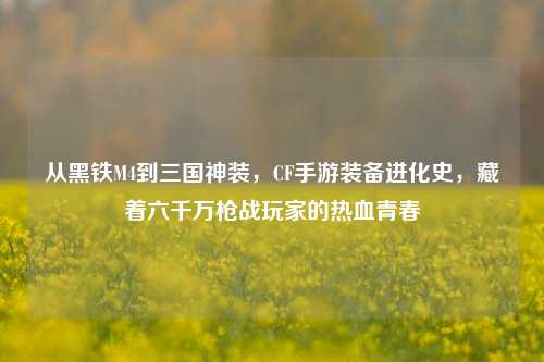 从黑铁M4到三国神装,CF手游装备进化史,藏着六千万枪战玩家的热血青春