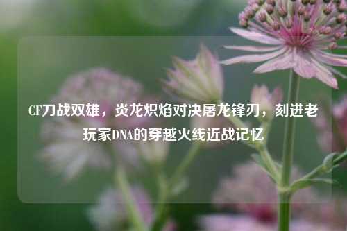 CF刀战双雄，炎龙炽焰对决屠龙锋刃，刻进老玩家DNA的穿越火线近战记忆