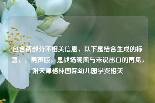包含两部分不相关信息,以下是结合生成的标题,,男声版,是战场晚风与未说出口的再见,附天津格林国际幼儿园学费相关