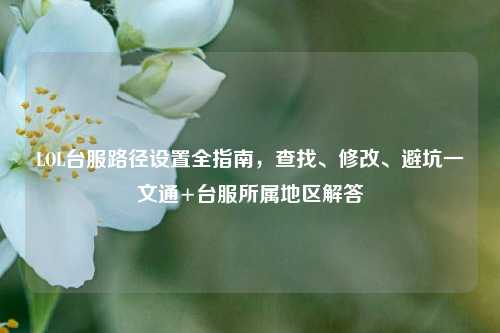 LOL台服路径设置全指南,查找、修改、避坑一文通+台服所属地区解答