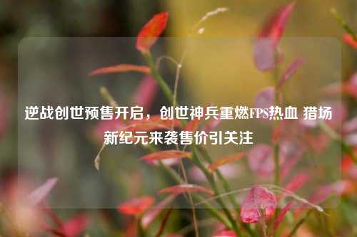 逆战创世预售开启，创世神兵重燃FPS热血 猎场新纪元来袭售价引关注