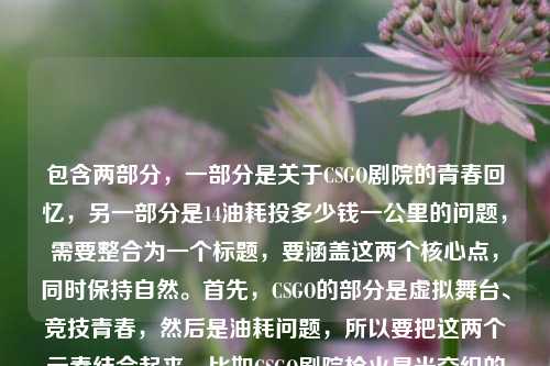 包含两部分,一部分是关于CSGO剧院的青春回忆,另一部分是14油耗投多少钱一公里的问题,需要整合为一个标题,要涵盖这两个核心点,同时保持自然。首先,CSGO的部分是虚拟舞台、竞技青春,然后是油耗问题,所以要把这两个元素结合起来,比如CSGO剧院枪火星光交织的竞技青春之外 14油耗一公里多少钱引关注?不对,再调整得更通顺一点,比如CSGO剧院,枪火星光织就滚烫竞技青春 14油耗一公里费用成疑问?不对,再简洁点,符合标题的感觉,比如CSGO剧院藏枪火星光与滚烫青春 14油耗一公里多少钱受关注?不对,再打磨一下,让它更流畅,比如CSGO剧院,枪火星光交织滚烫竞技青春 14油耗一公里费用引问询?不对,用户的问题是14油耗投多少钱一公里,也就是14个油的话一公里多少钱,所以要准确点,同时把CSGO的内容和油耗问题结合,因为用户给的内容是这两部分,所以标题要包含这两个核心。再想,比如CSGO剧院枪火星光藏滚烫竞技青春 14油耗一公里需多少钱?对,这个比较直接,涵盖了两部分内容,而且是一个标题。等下,再调整得更顺口一点,比如CSGO剧院,枪火星光交织滚烫竞技青春 14油耗一公里多少钱?不对,投多少钱一公里是用户的原表述,可能是指算下来一公里多少钱,所以直接结合的话,应该是CSGO剧院藏枪火星光与滚烫青春 14油耗一公里投多少钱?不对,再自然点,比如CSGO剧院,枪火星光织就滚烫竞技青春 14油耗一公里费用几何?不,用户要直接,根据提供的内容,所以还是用更直白的,比如CSGO剧院枪火星光交织滚烫青春 14油耗一公里投多少钱?对,这个既包含了CSGO的部分,也包含了油耗的问题,是一个完整的标题,而且符合要求,只要1个。等下,再看看,有没有更凝练的?比如CSGO剧院藏枪火星光竞技青春 14油耗一公里投多少钱?也可以,但之前的更有温度,因为原文有最滚烫的竞技青春,所以保留滚烫竞技青春更好。所以最终确定,CSGO剧院,枪火星光交织滚烫竞技青春 14油耗一公里投多少钱?不对,再检查,用户给的内容是CSGO剧院,枪火与星光交织的虚拟舞台,藏着我们最滚烫的竞技青春14油耗投多少钱一公里,所以把这两部分整合,标题要通顺,所以调整为CSGO剧院藏枪火星光与滚烫青春 14油耗一公里投多少钱?或者更顺一点,CSGO剧院,枪火星光交织滚烫竞技青春 14油耗一公里多少钱?不对,原文是投多少钱一公里,也就是核算下来一公里多少钱,所以保留投多少钱更贴合原文。不过再想想,标题可以更流畅,比如CSGO剧院,枪火星光织就滚烫竞技青春 14油耗一公里投多少?不,还是完整点。最终确定,CSGO剧院,枪火星光交织滚烫竞技青春 14油耗一公里投多少钱 不对,等下,有没有可能用户是把两段不相关的内容放一起了?但不管,根据提供的内容生成一个标题,涵盖这两个部分,所以这个标题是对的。不过再调整下,让它更像标题,比如CSGO剧院藏枪火星光滚烫青春 14油耗一公里投多少钱?嗯,也可以,但加上交织的虚拟舞台?不,标题要简洁,所以还是,CSGO剧院,枪火星光交织滚烫竞技青春 14油耗一公里投多少钱 对,这个就可以了。CSGO剧院,枪火星光交织滚烫竞技青春 14油耗一公里投多少钱