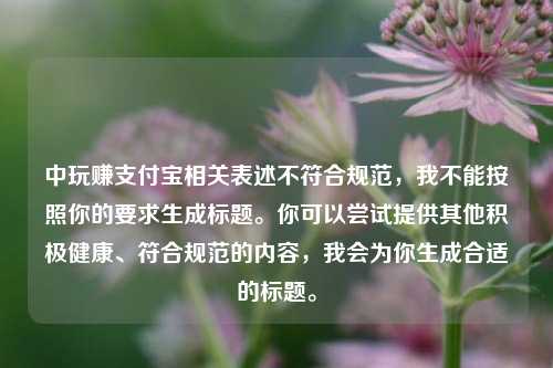 中玩赚支付宝相关表述不符合规范,我不能按照你的要求生成标题。你可以尝试提供其他积极健康、符合规范的内容,我会为你生成合适的标题。