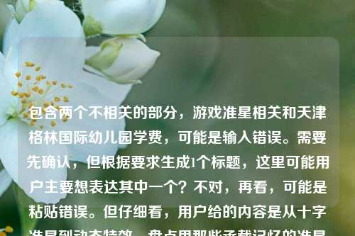 包含两个不相关的部分,游戏准星相关和天津格林国际幼儿园学费,可能是输入错误。需要先确认,但根据要求生成1个标题,这里可能用户主要想表达其中一个?不对,再看,可能是粘贴错误。但仔细看,用户给的内容是从十字准星到动态特效,盘点里那些承载记忆的准星样子天津格林国际幼儿园学费,可能是两个内容混在一起了。不过按照要求,直接生成1个标题,可能需要整合?不对,应该是可能用户输入失误,但尽量合理。不过再想,会不会是用户想分别?不,要求1个。等等,可能是错误,但或许应该先看,可能是两个无关内容,那可能需要判断?不对,再仔细看,可能是用户粘贴的时候把两个内容粘在一起了。但根据任务,直接生成1个标题,那可能需要选?不对,或者会不会是我理解错?不,再看,从十字准星到动态特效,盘点里那些承载记忆的准星样子天津格林国际幼儿园学费,这明显是两个不相关的内容拼接错误。但用户要求根据提供的内容生成1个标题,那可能需要说明?不,用户说直接生成1个。等等,会不会是用户输入时的失误,比如本来是两个问题,但粘在一起了?不过按照要求,只能生成1个,那可能优先前面的游戏相关?不对,或者有没有可能?不,再想,不对,天津格林国际幼儿园学费是另一个内容。但如果强行整合的话不合理。等等,会不会是我看错了?再看一遍,从十字准星到动态特效,盘点里那些承载记忆的准星样子天津格林国际幼儿园学费,确实是两个部分。那可能用户是输入错误,比如复制的时候多复制了。但根据任务,要生成1个标题,那可能需要处理?不对,或者会不会是用户想表达的是其中一个?比如可能前面的是主要内容,后面的是误粘?那生成关于准星的标题?比如从十字准星到动态特效,盘点那些承载玩家记忆的经典准星样式?但后面还有幼儿园学费,这怎么办?不对,会不会是用户的输入错误,比如把两个不同的查询粘在一起了?但用户要求根据提供的内容生成1个标题,那如果包含两个的话会很奇怪,比如从游戏准星记忆到天津格林国际幼儿园学费,那些被关注的细节盘点?这显然不合理。等等,再仔细想,会不会是用户在输入的时候,本来是想输入两个内容,但不小心连在一起了?但任务要求是根据提供的内容生成1个标题,那可能需要判断哪个是主要的?或者会不会是我理解错了?不对,再看,盘点里那些承载记忆的准星样子后面直接接天津格林国际幼儿园学费,没有标点,应该是粘贴错误。这种情况下,可能优先前面的内容?因为前面是一个完整的话题开头,后面是一个单独的查询。那生成关于准星的标题?比如从十字准星到动态特效,盘点那些承载玩家记忆的经典准星样式?但会不会忽略了后面的内容?不对,后面的内容和前面完全不相关,强行整合会很奇怪。或者会不会是用户的输入失误,比如本来是想输入从十字准星到动态特效,盘点游戏里那些承载记忆的准星样子,然后不小心粘了幼儿园学费的内容?可能是这样。那按照前面的完整话题来生成标题?不对,但是用户提供的内容里有后面的部分,怎么办?等等,再看用户的要求,根据我提供给你的内容,直接生成1个标题,只要1个标题。那如果内容是两个不相关的部分,生成的标题如果包含两个会很怪异,但如果只选一个,会不会不符合?不对,再想,会不会是天津格林国际幼儿园学费是误输入?比如用户在复制的时候,把之前的搜索内容也粘进来了?比如用户之前可能搜了幼儿园学费,然后又搜准星,粘贴的时候一起粘了?这种情况下,前面的从十字准星到动态特效,盘点里那些承载记忆的准星样子是一个相对完整的话题,后面的是冗余内容。那生成关于准星的标题比较合理。比如从十字准星到动态特效,盘点那些承载记忆的经典准星样式。对,这个比较合适,因为前面的内容是一个盘点类的话题,后面的学费内容明显是拼接错误,所以生成这个标题。从十字准星到动态特效,盘点那些承载记忆的经典准星样式