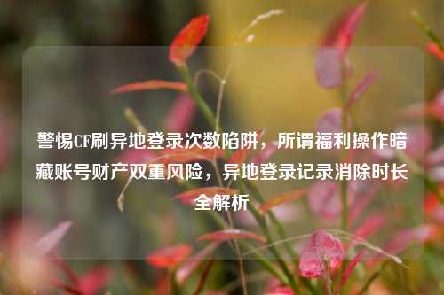 警惕CF刷异地登录次数陷阱,所谓福利操作暗藏账号财产双重风险,异地登录记录消除时长全解析